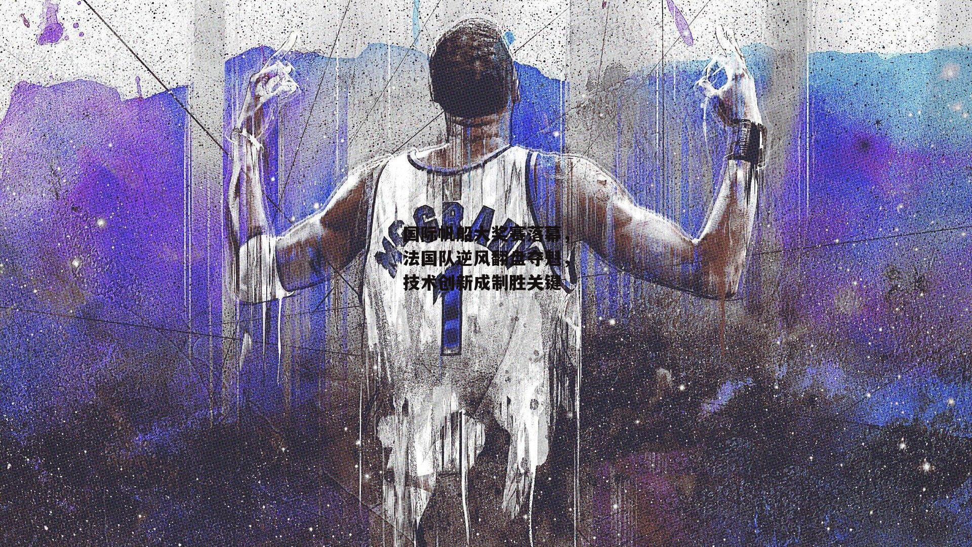 国际帆船大奖赛落幕,法国队逆风翻盘夺魁,技术创新成制胜关键